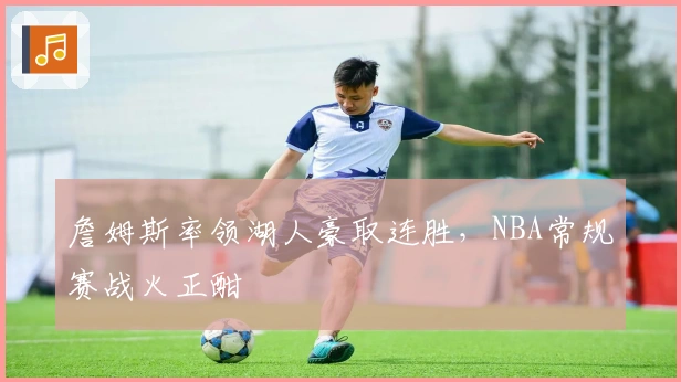 詹姆斯率领湖人豪取连胜，NBA常规赛战火正酣