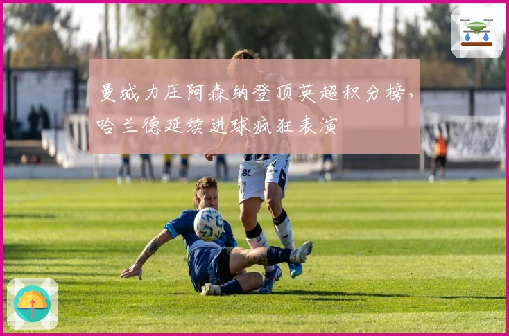 曼城力压阿森纳登顶英超积分榜，哈兰德延续进球疯狂表演