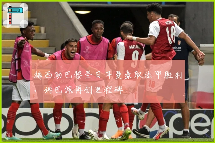 梅西助巴黎圣日耳曼豪取法甲胜利,姆巴佩再创里程碑