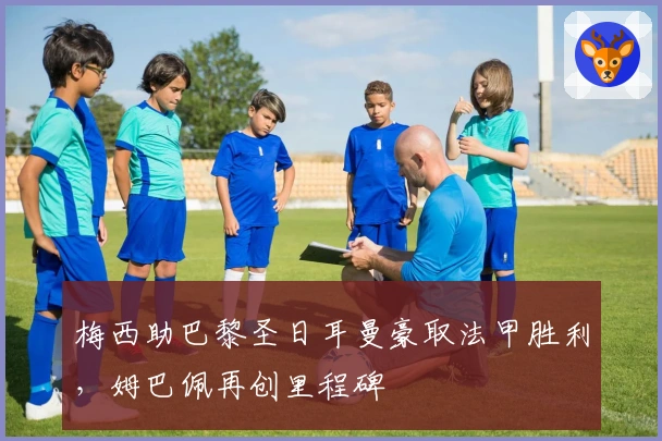 梅西助巴黎圣日耳曼豪取法甲胜利，姆巴佩再创里程碑