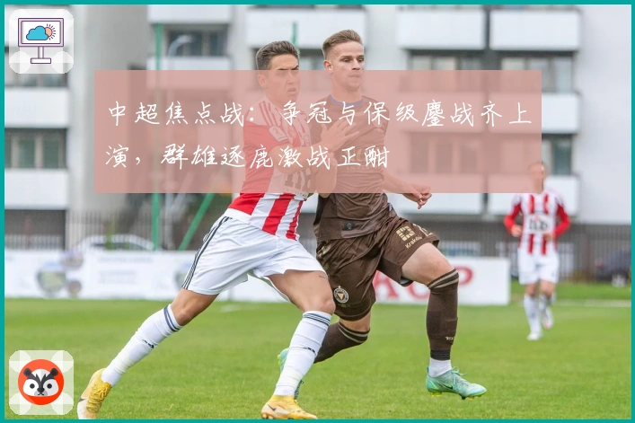 中超焦点战：争冠与保级鏖战齐上演，群雄逐鹿激战正酣