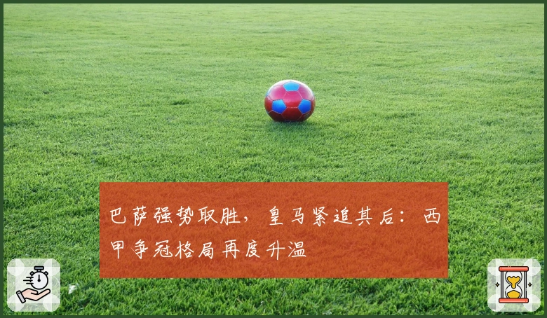 巴萨强势取胜，皇马紧追其后：西甲争冠格局再度升温