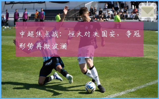 中超焦点战：恒大对决国安，争冠形势再掀波澜