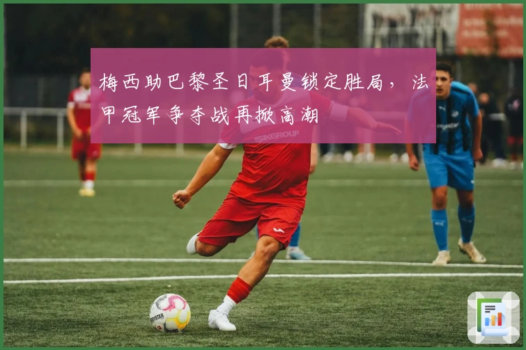 梅西助巴黎圣日耳曼锁定胜局，法甲冠军争夺战再掀高潮