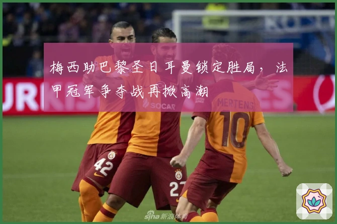 梅西助巴黎圣日耳曼锁定胜局,法甲冠军争夺战再掀高潮